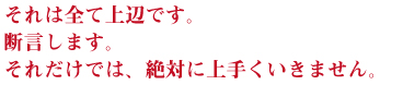 それは全て上辺です。
断言します。
それだけでは、絶対に上手くいきません。