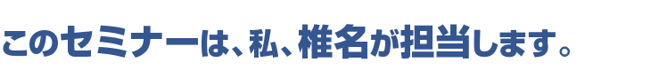 このセミナーは、私、椎名が担当します。